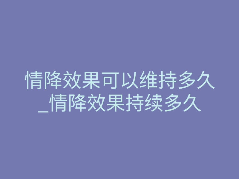 情降效果可以维持多久_情降效果持续多久