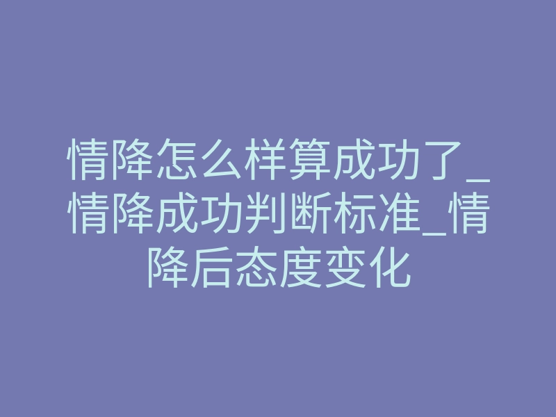 情降怎么样算成功了_情降成功判断标准_情降后态度变化