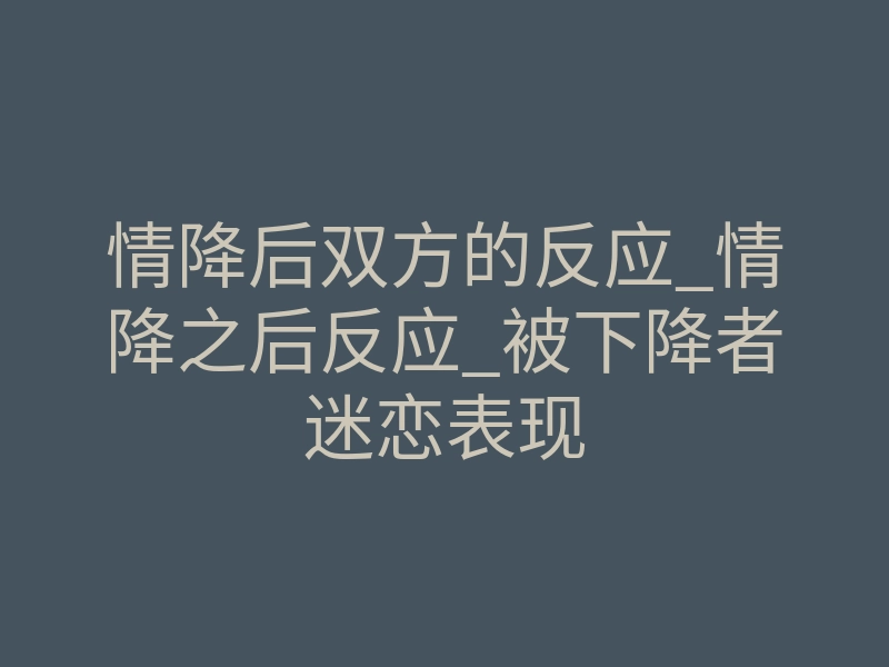 情降后双方的反应_情降之后反应_被下降者迷恋表现