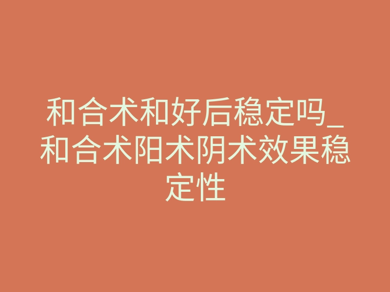 和合术和好后稳定吗_和合术阳术阴术效果稳定性