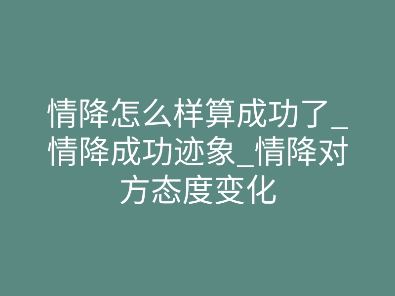 情降怎么样算成功了_情降成功迹象_情降对方态度变化