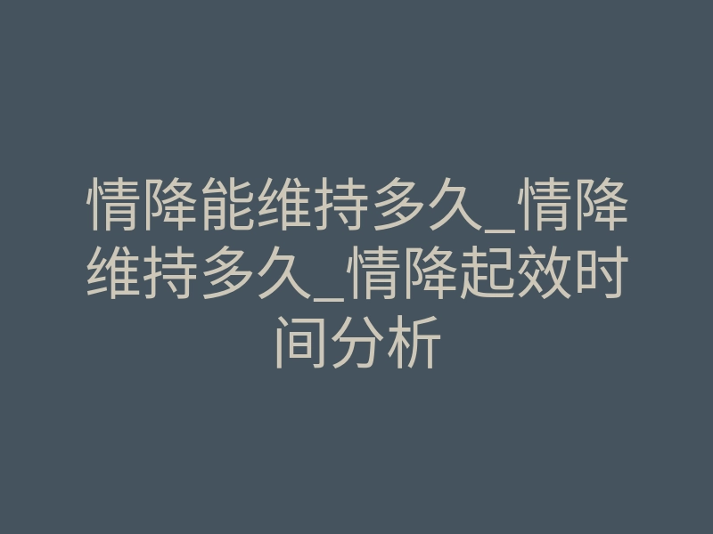 情降能维持多久_情降维持多久_情降起效时间分析