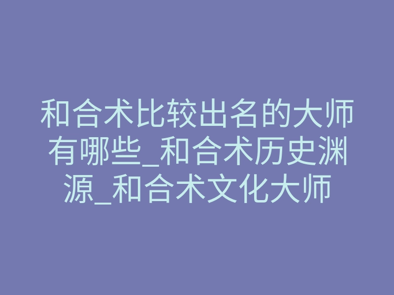 和合术比较出名的大师有哪些_和合术历史渊源_和合术文化大师
