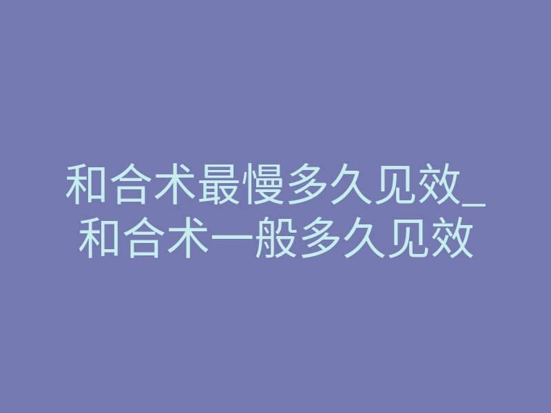 和合术最慢多久见效_和合术一般多久见效