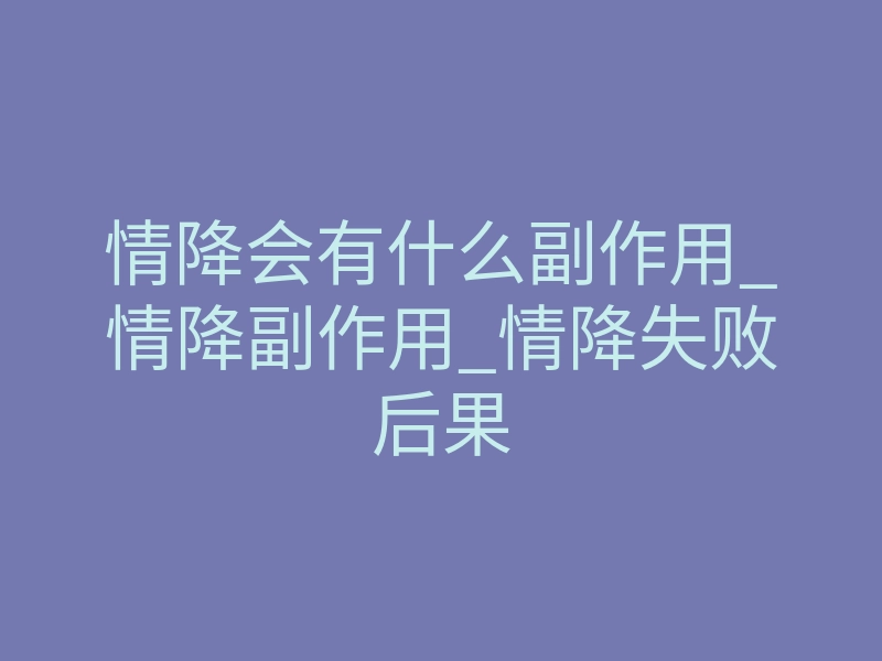 情降会有什么副作用_情降副作用_情降失败后果