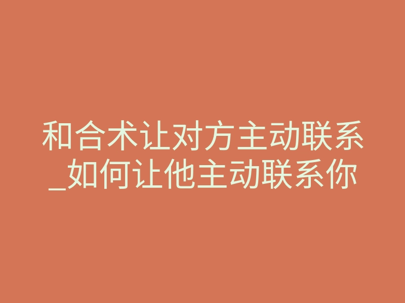 和合术让对方主动联系_如何让他主动联系你