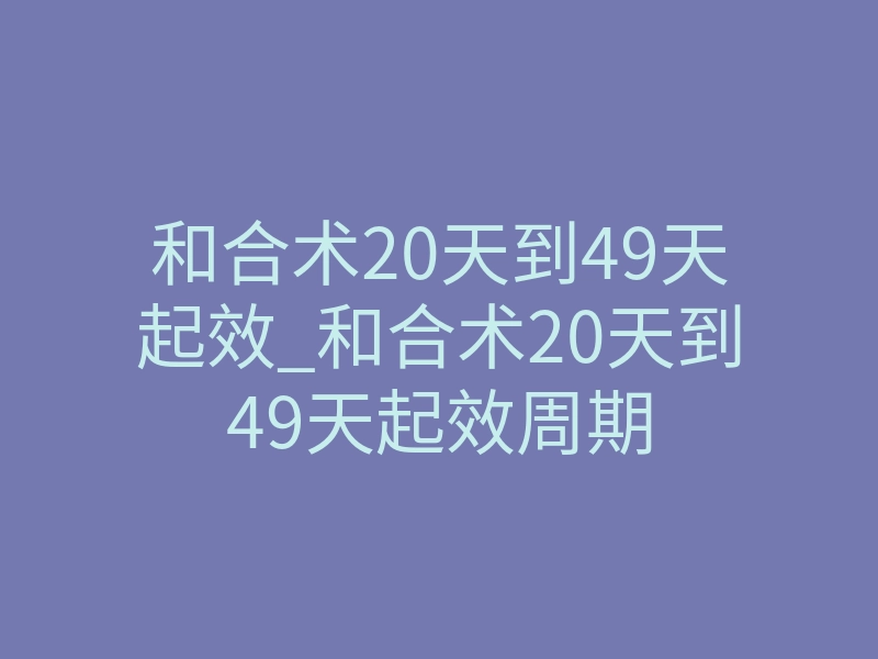 和合术20天到49天起效_和合术20天到49天起效周期