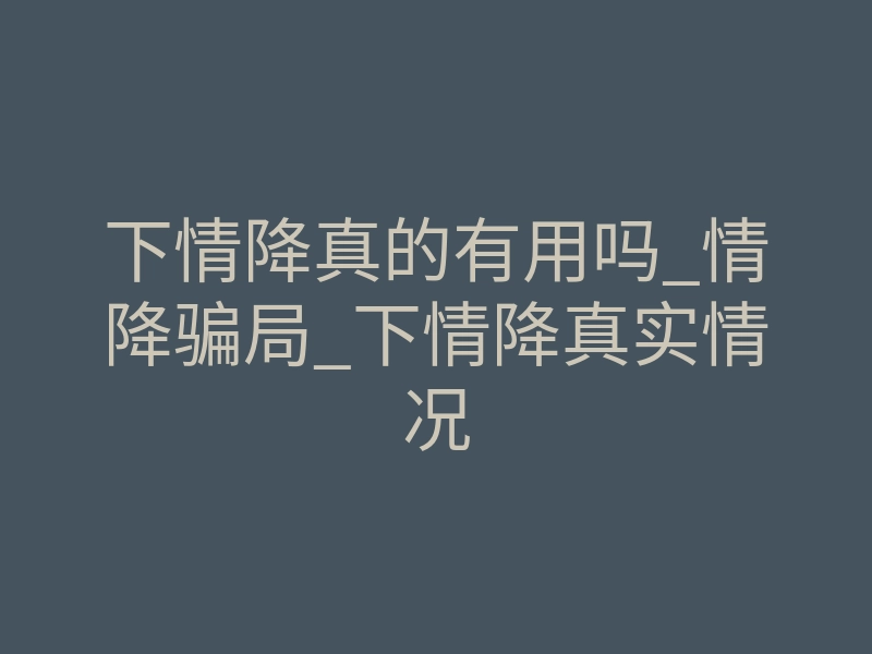 下情降真的有用吗_情降骗局_下情降真实情况