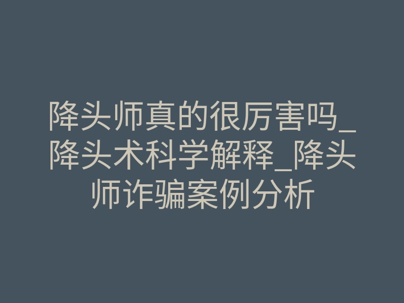 降头师真的很厉害吗_降头术科学解释_降头师诈骗案例分析