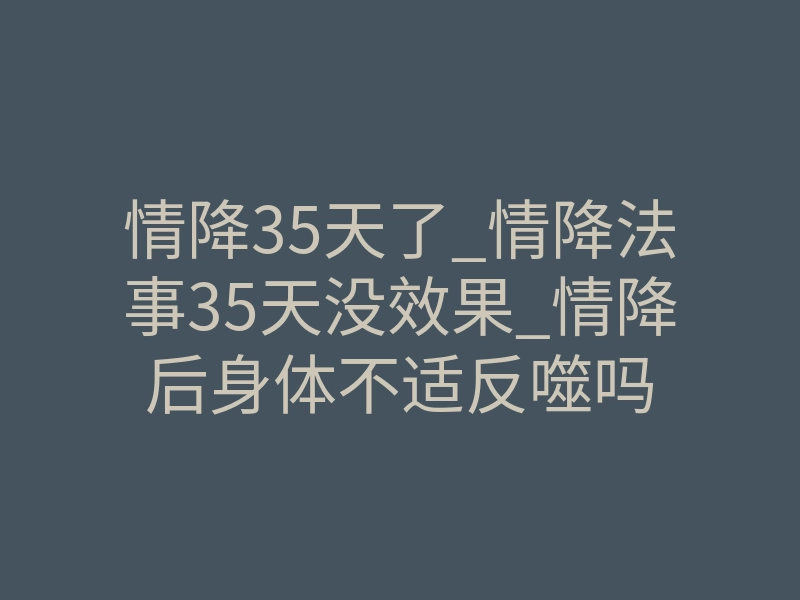 情降35天了_情降法事35天没效果_情降后身体不适反噬吗