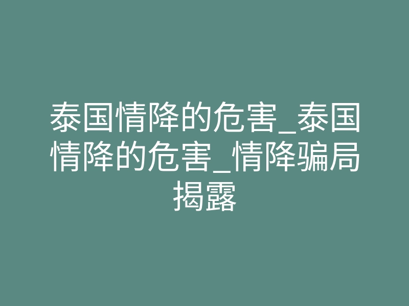 泰国情降的危害_泰国情降的危害_情降骗局揭露
