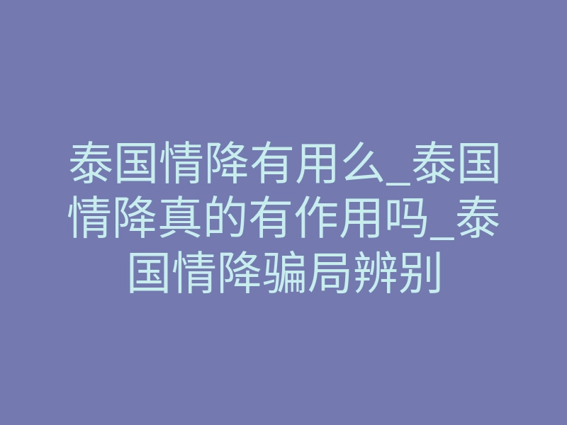 泰国情降有用么_泰国情降真的有作用吗_泰国情降骗局辨别