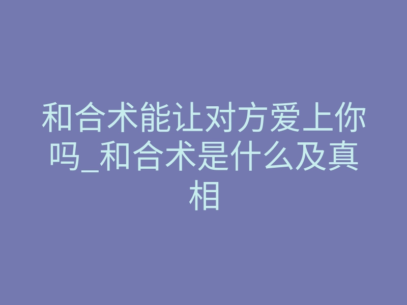 和合术能让对方爱上你吗_和合术是什么及真相