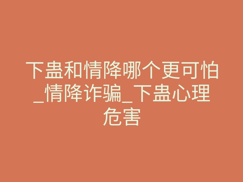 下蛊和情降哪个更可怕_情降诈骗_下蛊心理危害
