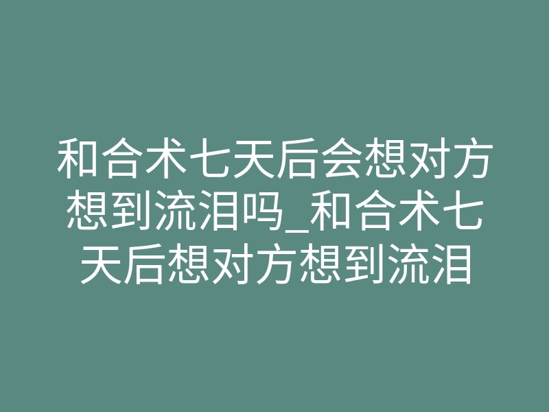 和合术七天后会想对方想到流泪吗_和合术七天后想对方想到流泪
