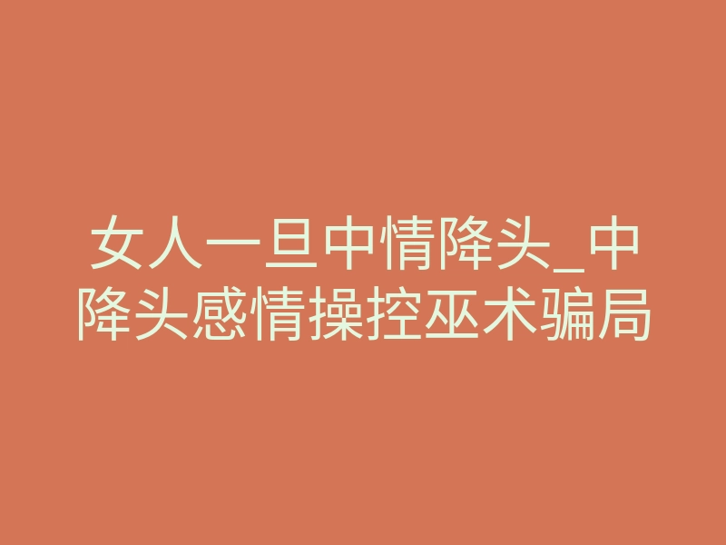女人一旦中情降头_中降头感情操控巫术骗局
