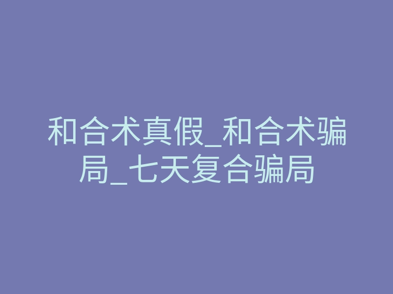 和合术真假_和合术骗局_七天复合骗局