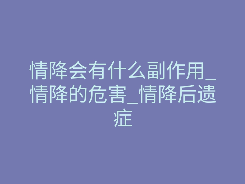 情降会有什么副作用_情降的危害_情降后遗症