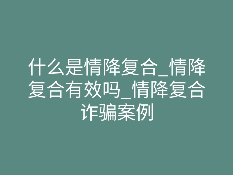 什么是情降复合_情降复合有效吗_情降复合诈骗案例