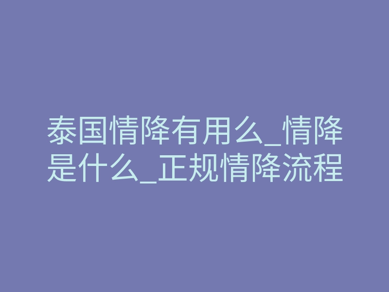 泰国情降有用么_情降是什么_正规情降流程