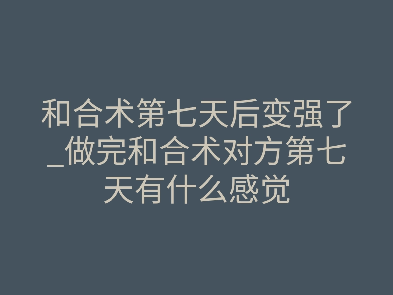 和合术第七天后变强了_做完和合术对方第七天有什么感觉