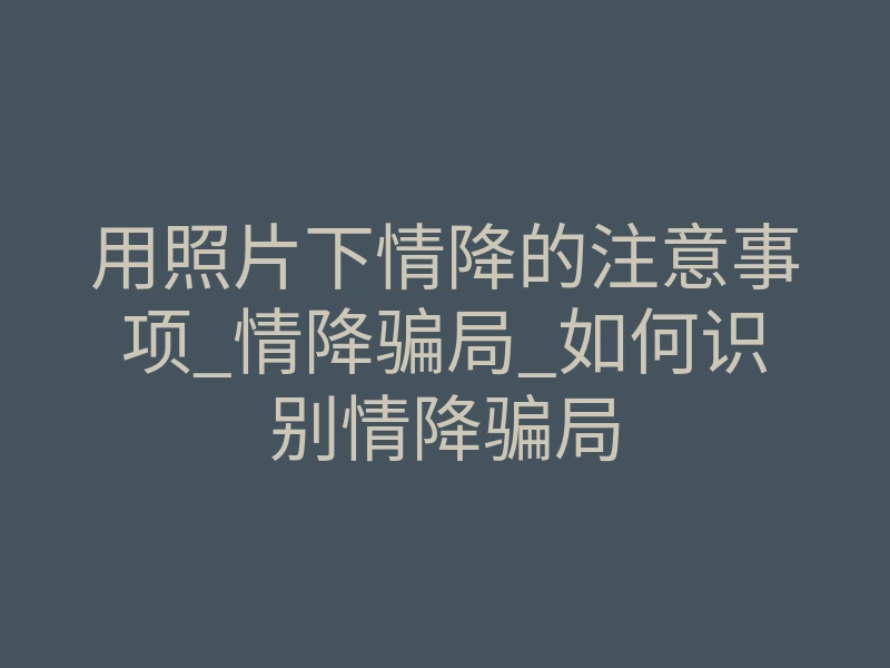 用照片下情降的注意事项_情降骗局_如何识别情降骗局
