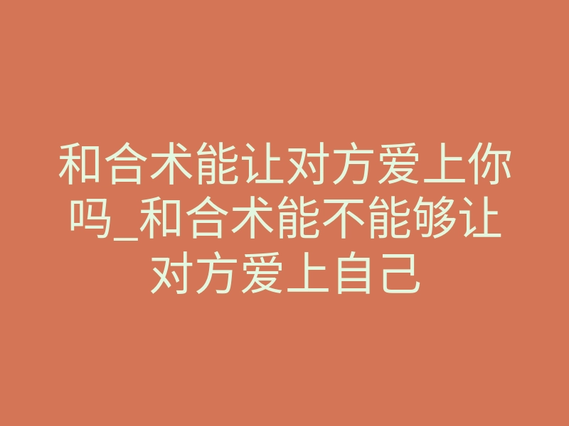 和合术能让对方爱上你吗_和合术能不能够让对方爱上自己