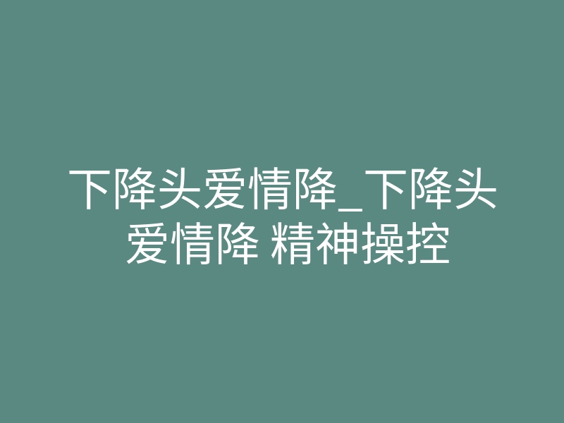 下降头爱情降_下降头 爱情降 精神操控