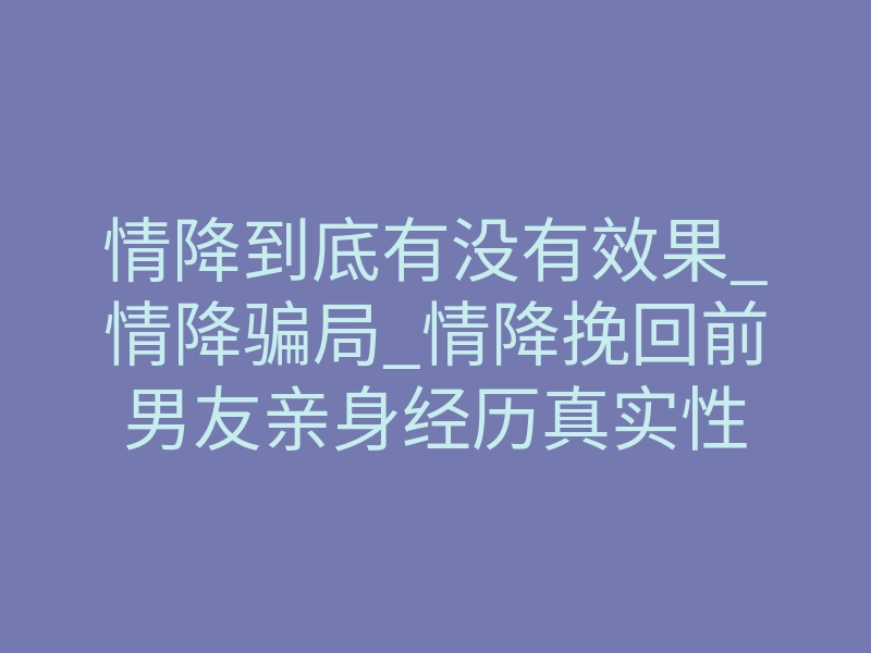 情降到底有没有效果_情降骗局_情降挽回前男友亲身经历真实性