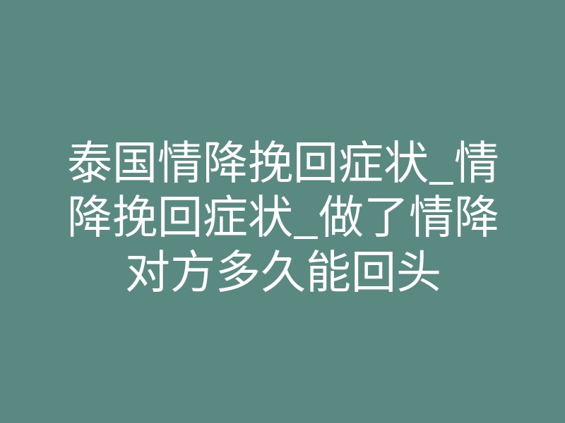 泰国情降挽回症状_情降挽回症状_做了情降对方多久能回头