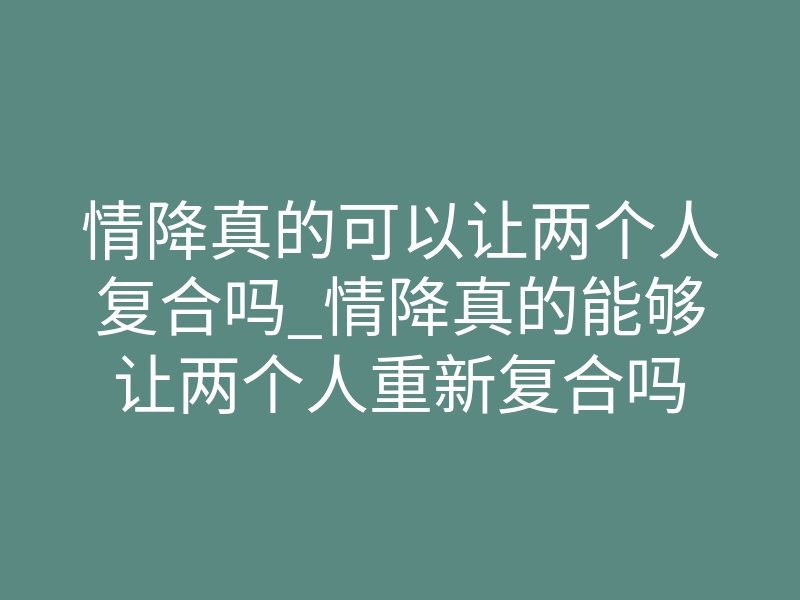 情降真的可以让两个人复合吗_情降真的能够让两个人重新复合吗
