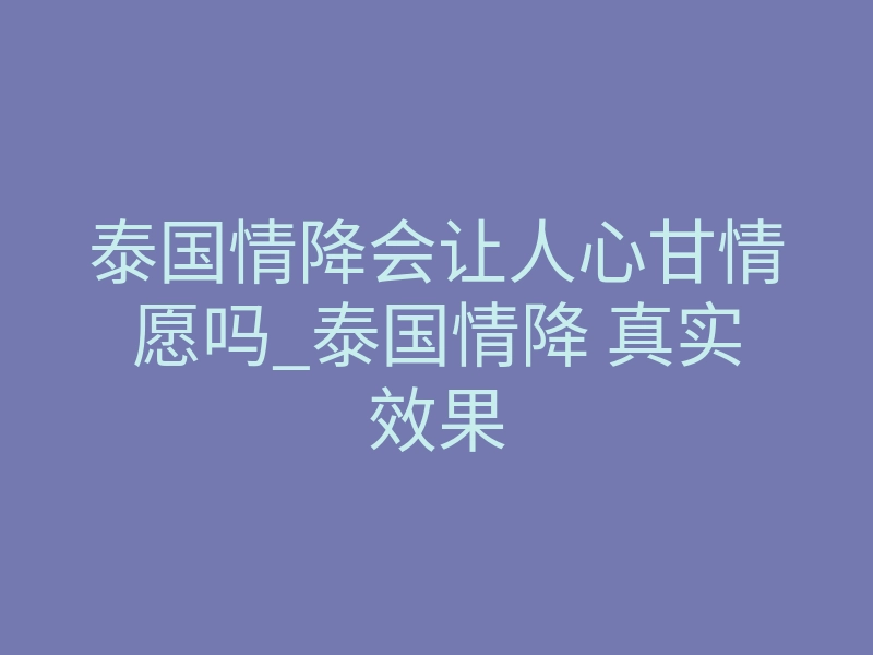 泰国情降会让人心甘情愿吗_泰国情降 真实效果