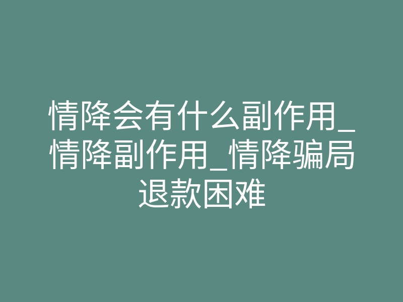 情降会有什么副作用_情降副作用_情降骗局退款困难
