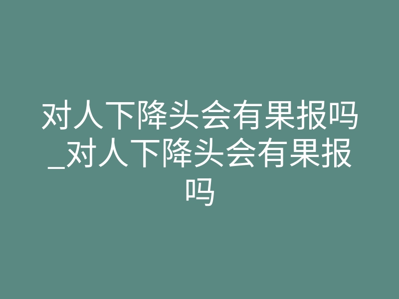 对人下降头会有果报吗_对人下降头会有果报吗