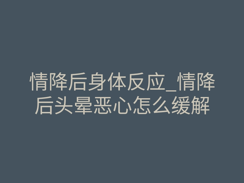 情降后身体反应_情降后头晕恶心怎么缓解