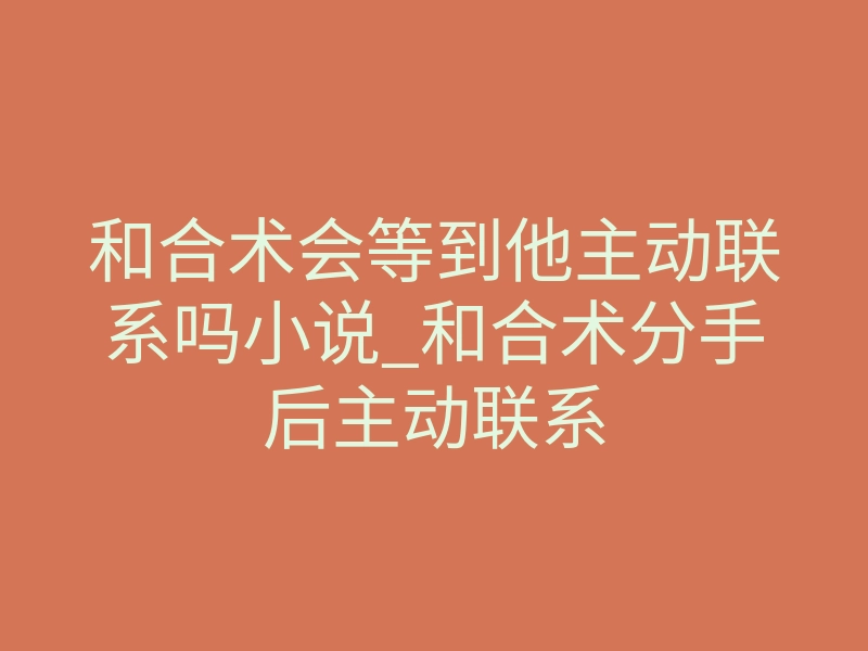 和合术会等到他主动联系吗小说_和合术分手后主动联系
