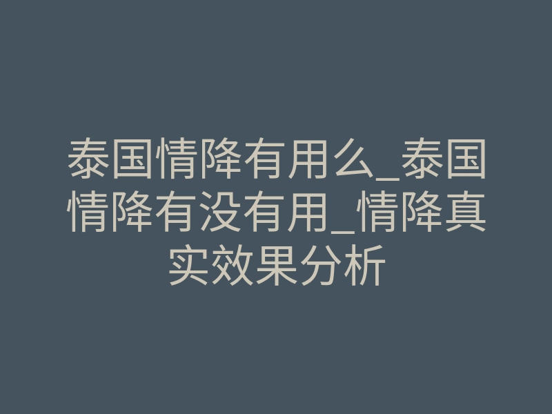 泰国情降有用么_泰国情降有没有用_情降真实效果分析