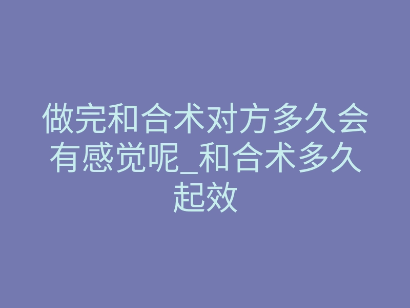 做完和合术对方多久会有感觉呢_和合术多久起效