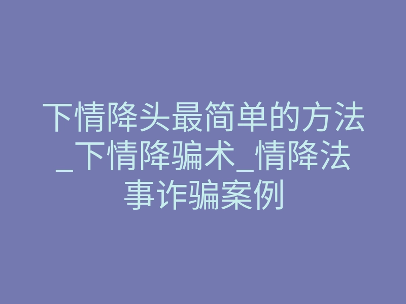 下情降头最简单的方法_下情降骗术_情降法事诈骗案例