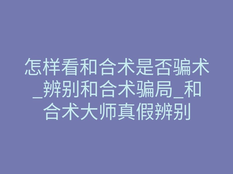 怎样看和合术是否骗术_辨别和合术骗局_和合术大师真假辨别