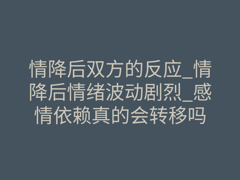 情降后双方的反应_情降后情绪波动剧烈_感情依赖真的会转移吗