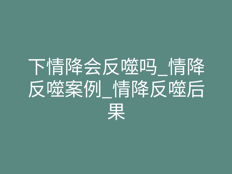 下情降会反噬吗_情降反噬案例_情降反噬后果