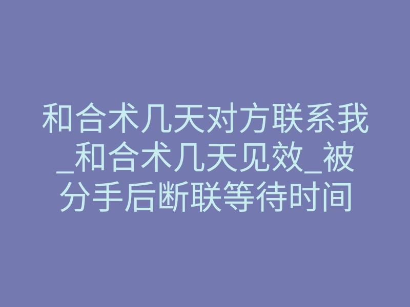和合术几天对方联系我_和合术几天见效_被分手后断联等待时间