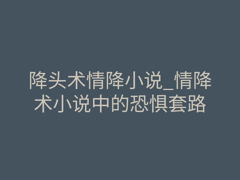 降头术情降小说_情降术小说中的恐惧套路