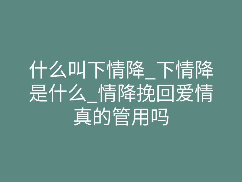 什么叫下情降_下情降是什么_情降挽回爱情真的管用吗