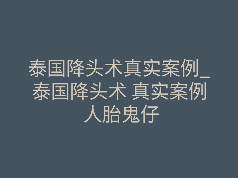 泰国降头术真实案例_泰国降头术 真实案例 人胎鬼仔