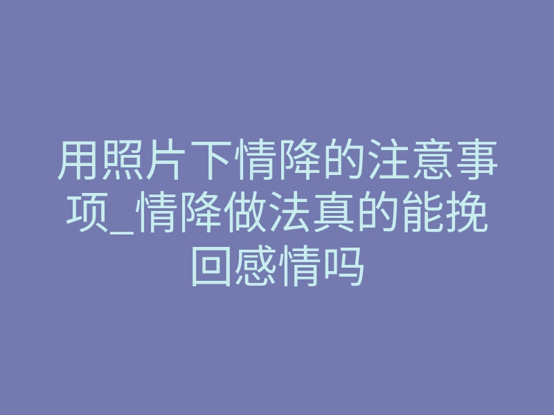 用照片下情降的注意事项_情降做法真的能挽回感情吗