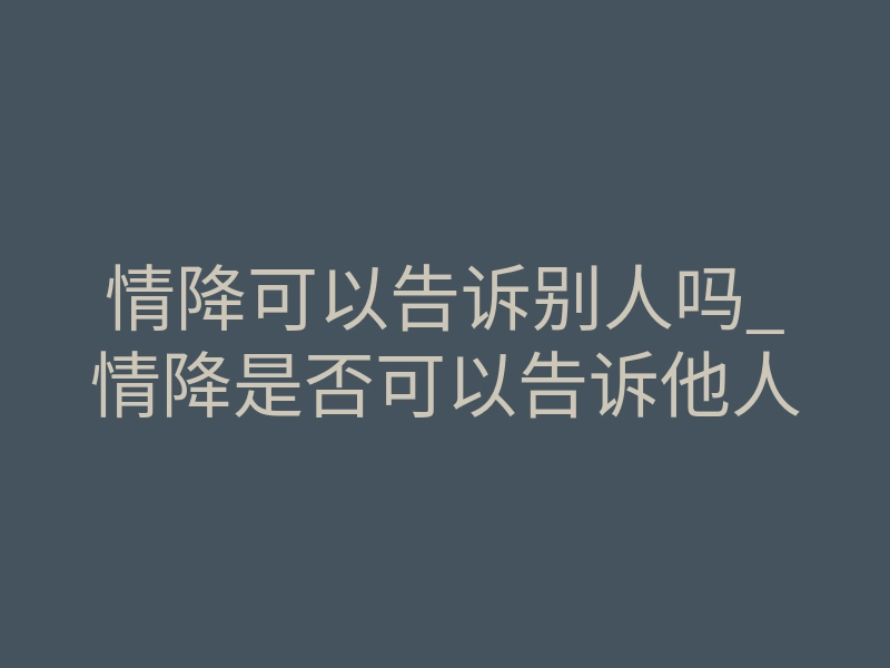 情降可以告诉别人吗_情降是否可以告诉他人