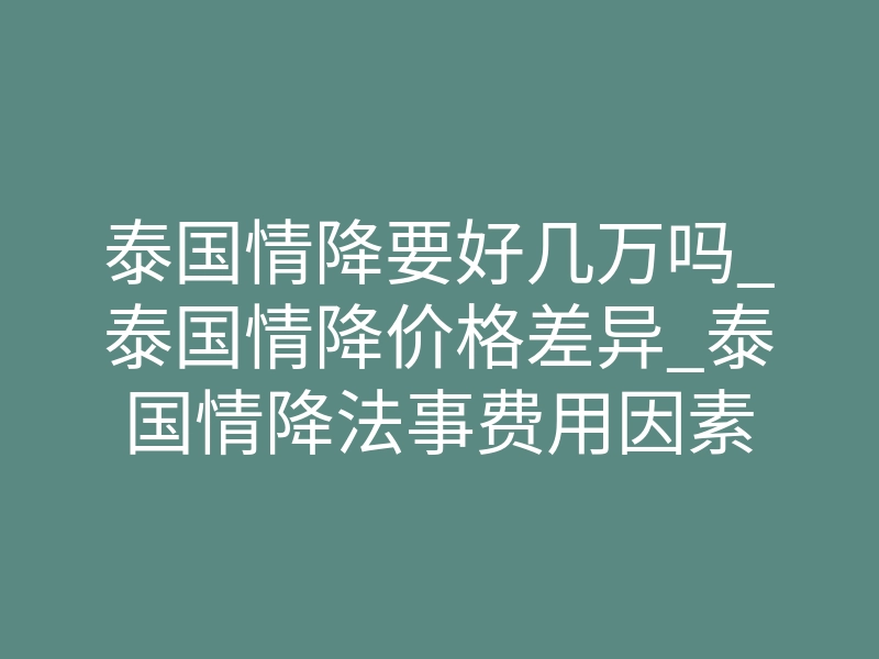 泰国情降要好几万吗_泰国情降价格差异_泰国情降法事费用因素