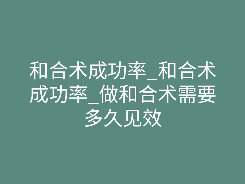 和合术成功率_和合术成功率_做和合术需要多久见效